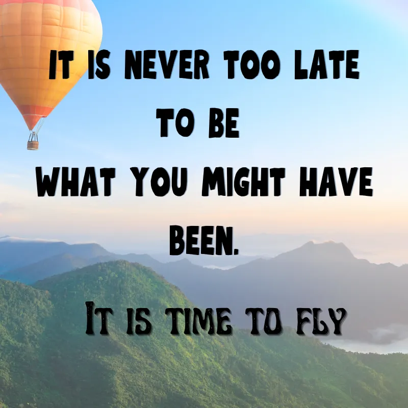 Blue sky over green mountains with a an orange and red hot air ballo on the the top left corner. The words " it is never too late to be what you might have been. It is time to fly" on the front.